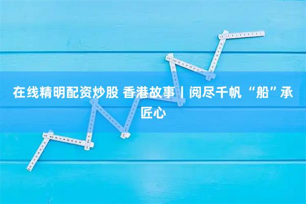 在线精明配资炒股 香港故事丨阅尽千帆 “船”承匠心