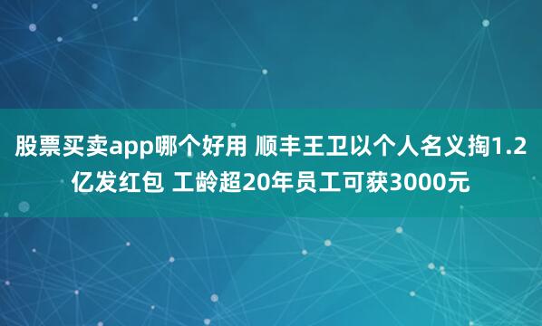 股票买卖app哪个好用 顺丰王卫以个人名义掏1.2亿发红包 工龄超20年员工可获3000元