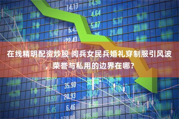在线精明配资炒股 阅兵女民兵婚礼穿制服引风波，荣誉与私用的边界在哪？