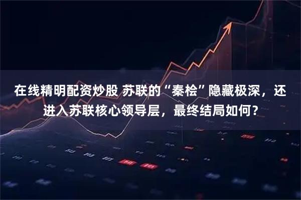 在线精明配资炒股 苏联的“秦桧”隐藏极深，还进入苏联核心领导层，最终结局如何？