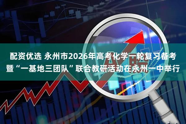 配资优选 永州市2026年高考化学一轮复习备考暨“一基地三团队”联合教研活动在永州一中举行